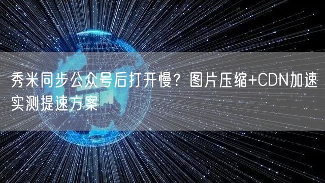 秀米同步公众号后打开慢？图片压缩+CDN加速实测提速方案