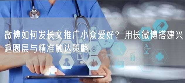 微博如何发长文推广小众爱好？用长微博搭建兴趣圈层与精准触达策略