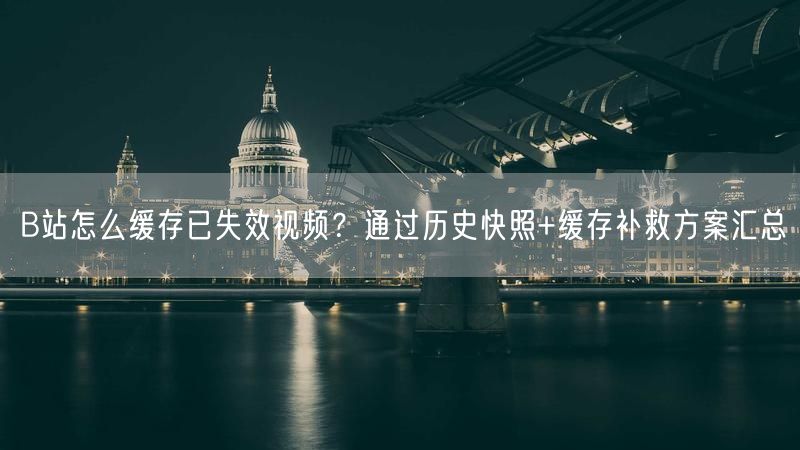 B站怎么缓存已失效视频？通过历史快照+缓存补救方案汇总