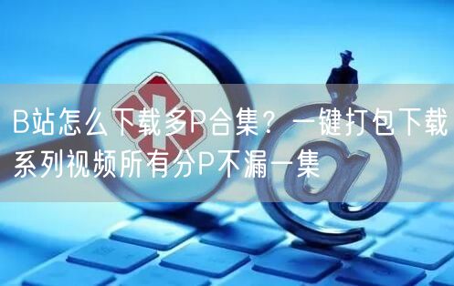B站怎么下载多P合集？一键打包下载系列视频所有分P不漏一集