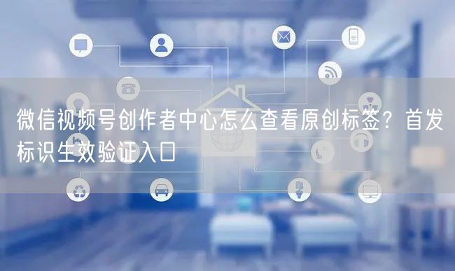 微信视频号创作者中心怎么查看原创标签？首发标识生效验证入口