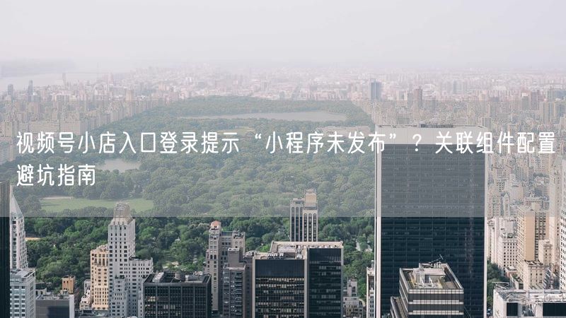 视频号小店入口登录提示“小程序未发布”？关联组件配置避坑指南