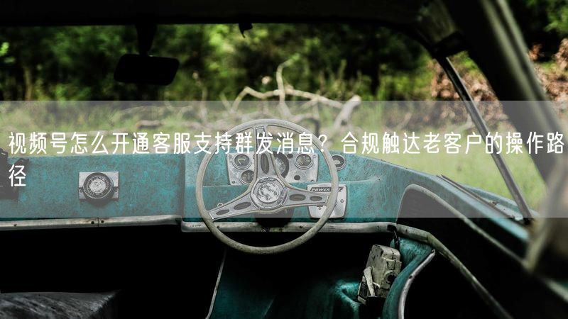 视频号怎么开通客服支持群发消息？合规触达老客户的操作路径