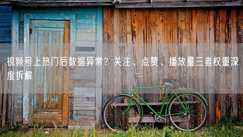 视频号上热门后数据异常？关注、点赞、播放量三者权重深度拆解