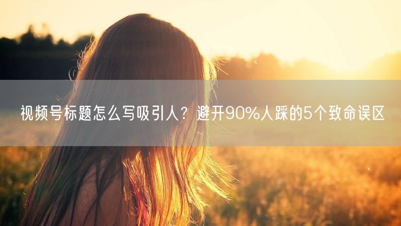 视频号标题怎么写吸引人？避开90%人踩的5个致命误区