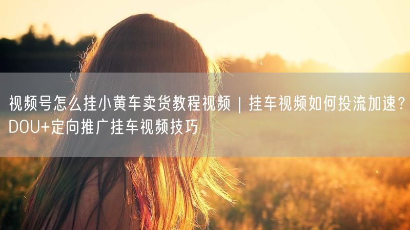 视频号怎么挂小黄车卖货教程视频｜挂车视频如何投流加速？DOU+定向推广挂车视频技