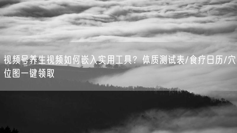视频号养生视频如何嵌入实用工具？体质测试表/食疗日历/穴位图一键领取