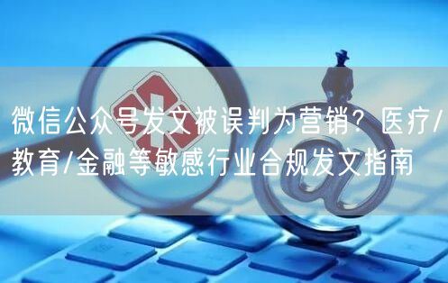 微信公众号发文被误判为营销？医疗/教育/金融等敏感行业合规发文指南