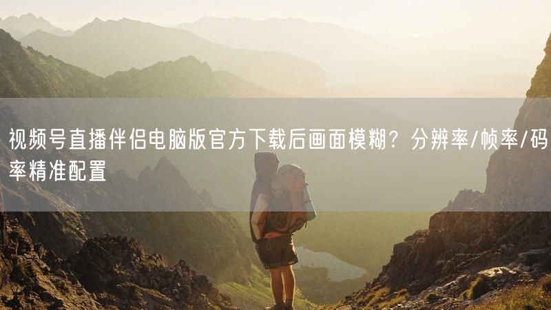 视频号直播伴侣电脑版官方下载后画面模糊？分辨率/帧率/码率精准配置