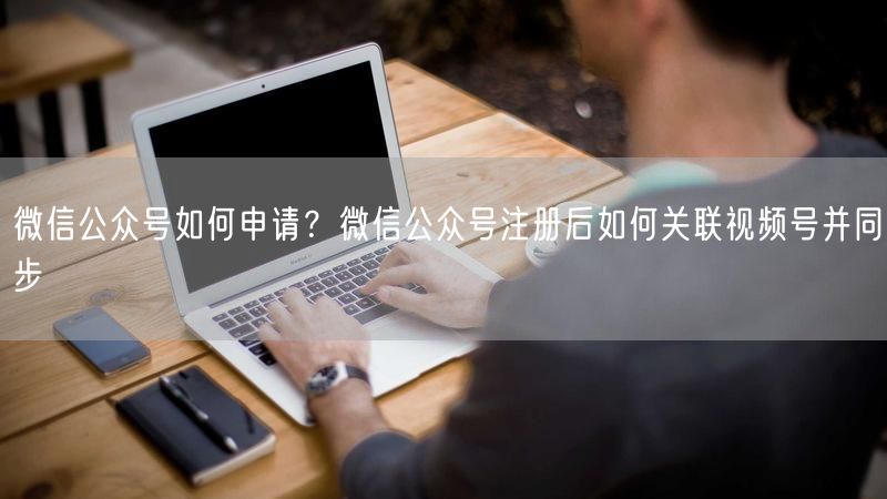 微信公众号如何申请？微信公众号注册后如何关联视频号并同步