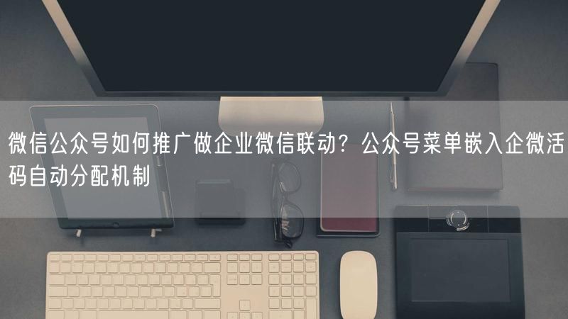 微信公众号如何推广做企业微信联动？公众号菜单嵌入企微活码自动分配机制