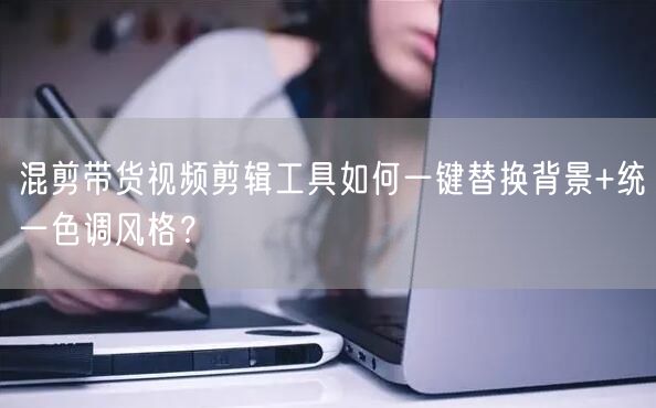 混剪带货视频剪辑工具如何一键替换背景+统一色调风格？