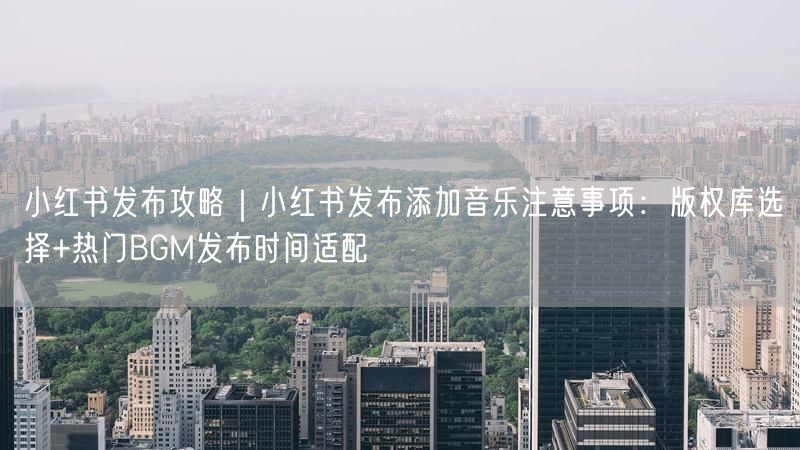 小红书发布攻略｜小红书发布添加音乐注意事项：版权库选择+热门BGM发布时间适配