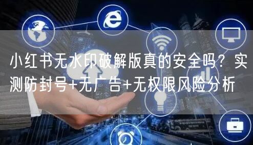小红书无水印破解版真的安全吗？实测防封号+无广告+无权限风险分析