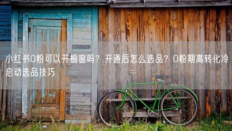 小红书0粉可以开橱窗吗？开通后怎么选品？0粉期高转化冷启动选品技巧
