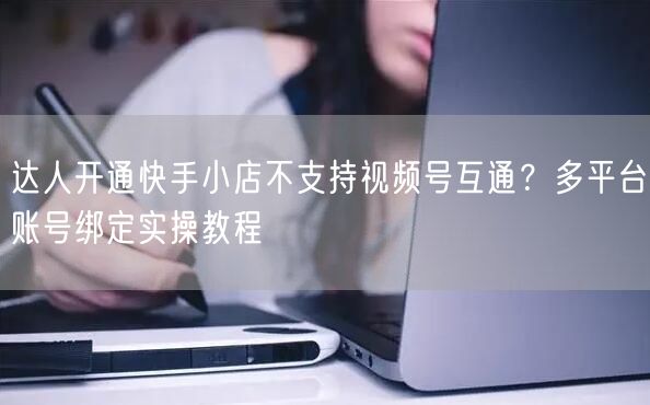 达人开通快手小店不支持视频号互通？多平台账号绑定实操教程