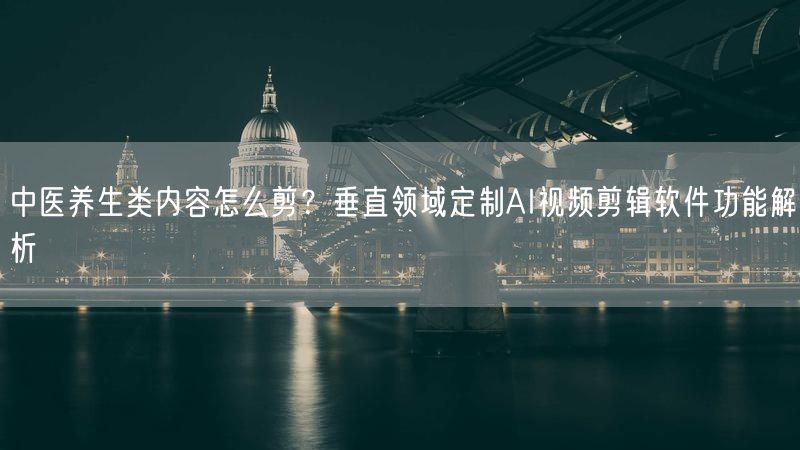 中医养生类内容怎么剪？垂直领域定制AI视频剪辑软件功能解析