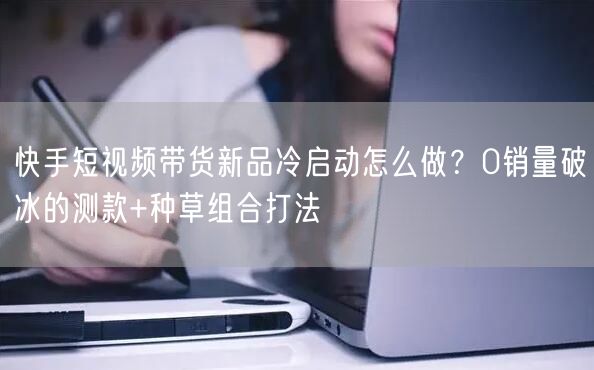 快手短视频带货新品冷启动怎么做？0销量破冰的测款+种草组合打法