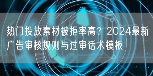热门投放素材被拒率高？2024最新广告审核规则与过审话术模板
