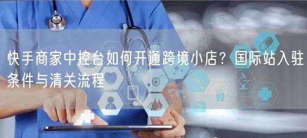 快手商家中控台如何开通跨境小店？国际站入驻条件与清关流程