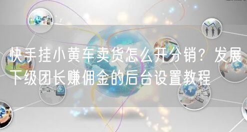 快手挂小黄车卖货怎么开分销？发展下级团长赚佣金的后台设置教程
