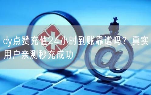 dy点赞充值24小时到账靠谱吗？真实用户亲测秒充成功