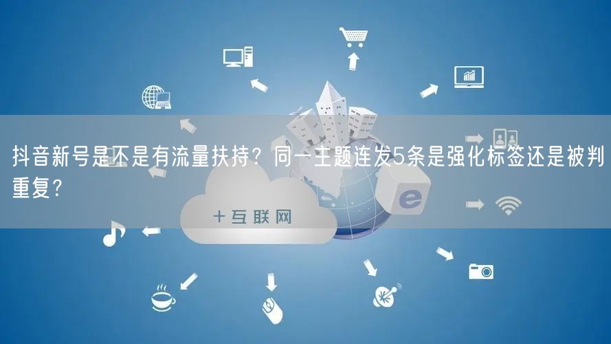 抖音新号是不是有流量扶持？同一主题连发5条是强化标签还是被判重复？