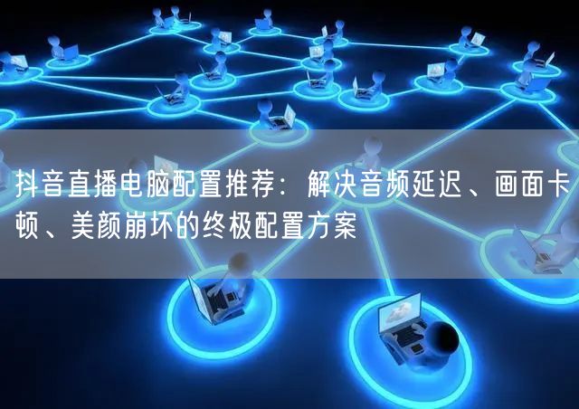 抖音直播电脑配置推荐：解决音频延迟、画面卡顿、美颜崩坏的终极配置方案