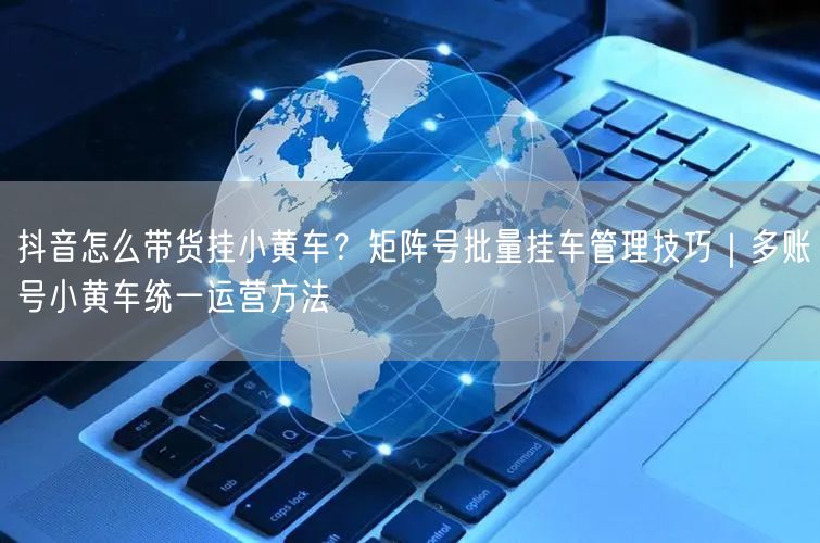 抖音怎么带货挂小黄车？矩阵号批量挂车管理技巧｜多账号小黄车统一运营方法