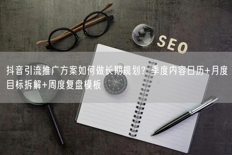 抖音引流推广方案如何做长期规划？季度内容日历+月度目标拆解+周度复盘模板