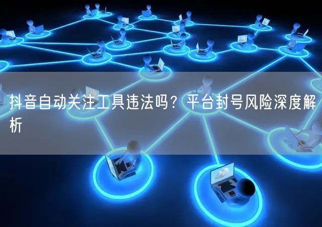 抖音自动关注工具违法吗？平台封号风险深度解析