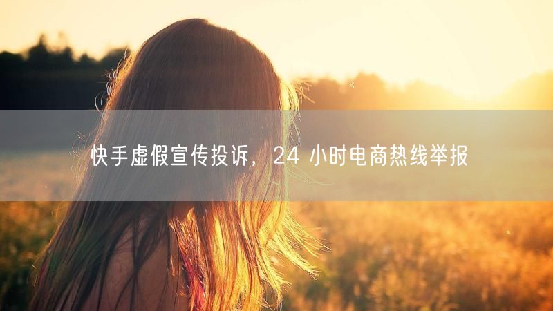 快手虚假宣传投诉，24 小时电商热线举报
