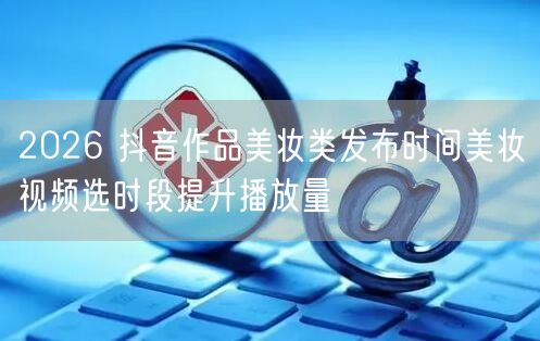 2026 抖音作品美妆类发布时间美妆视频选时段提升播放量