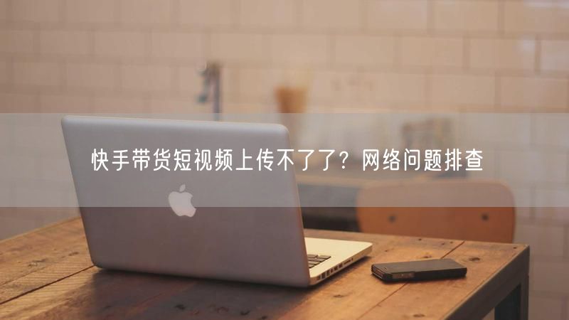 快手带货短视频上传不了了？网络问题排查
