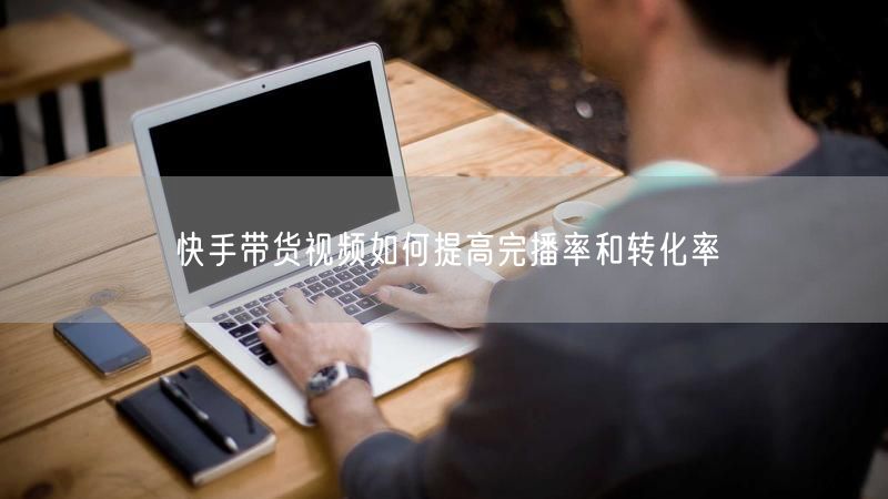 快手带货视频如何提高完播率和转化率