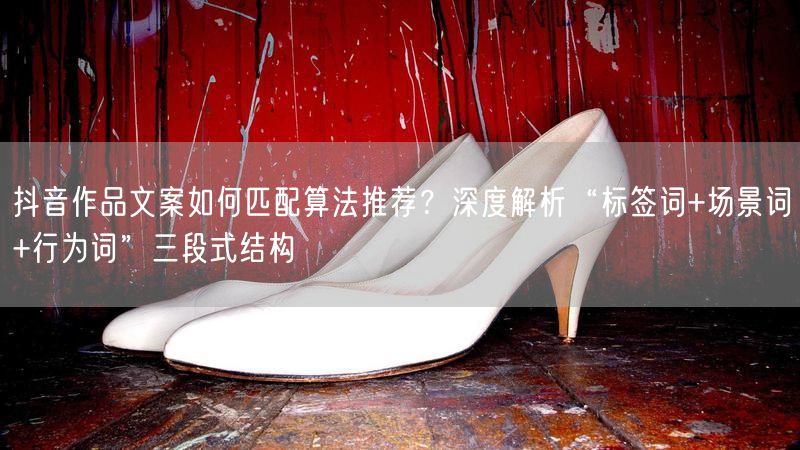 抖音作品文案如何匹配算法推荐？深度解析“标签词+场景词+行为词”三段式结构