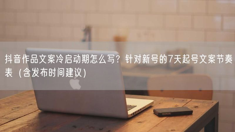 抖音作品文案冷启动期怎么写？针对新号的7天起号文案节奏表（含发布时间建议）
