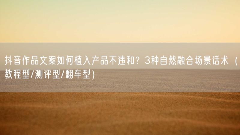 抖音作品文案如何植入产品不违和？3种自然融合场景话术（教程型/测评型/翻车型）