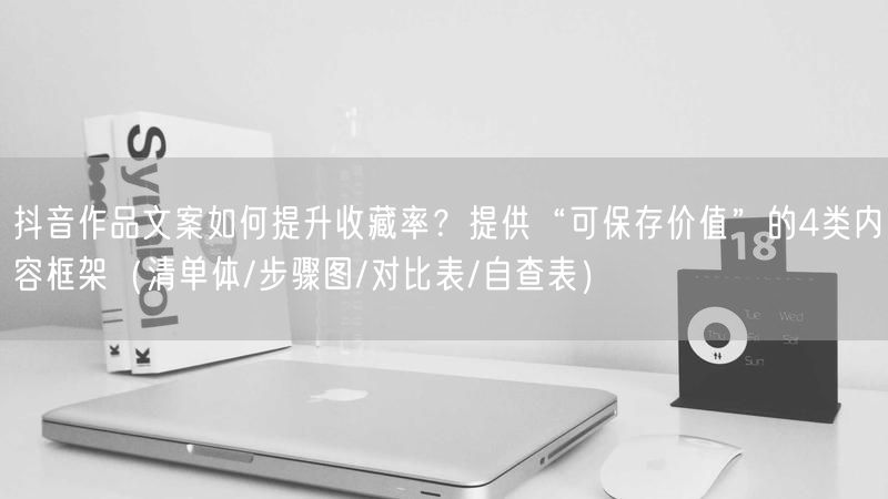 抖音作品文案如何提升收藏率？提供“可保存价值”的4类内容框架（清单体/步骤图/对比表/自查表）