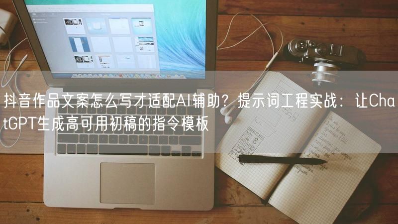 抖音作品文案怎么写才适配AI辅助？提示词工程实战：让ChatGPT生成高可用初稿的指令模板