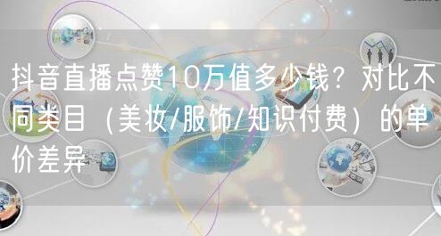 抖音直播点赞10万值多少钱？对比不同类目（美妆/服饰/知识付费）的单价差异