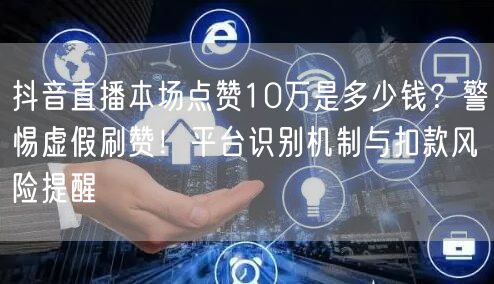 抖音直播本场点赞10万是多少钱？警惕虚假刷赞！平台识别机制与扣款风险提醒