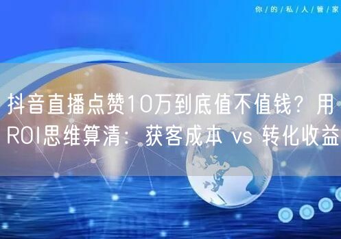 抖音直播点赞10万到底值不值钱？用ROI思维算清：获客成本 vs 转化收益