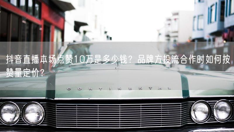 抖音直播本场点赞10万是多少钱？品牌方投流合作时如何按赞量定价？