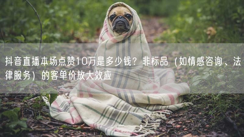 抖音直播本场点赞10万是多少钱？非标品（如情感咨询、法律服务）的客单价放大效应