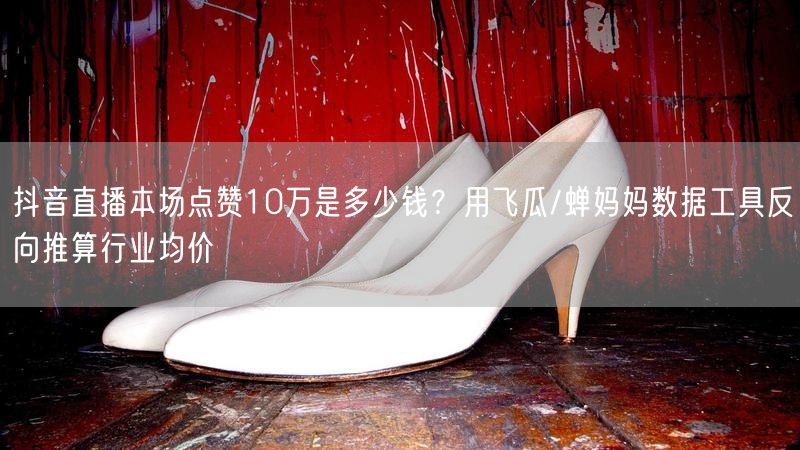 抖音直播本场点赞10万是多少钱？用飞瓜/蝉妈妈数据工具反向推算行业均价