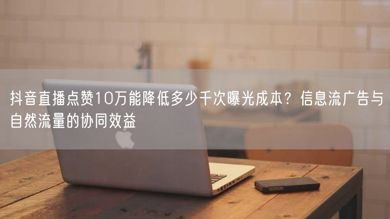 抖音直播点赞10万能降低多少千次曝光成本？信息流广告与自然流量的协同效益