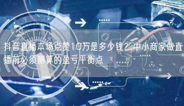 抖音直播本场点赞10万是多少钱？中小商家做直播前必须测算的盈亏平衡点