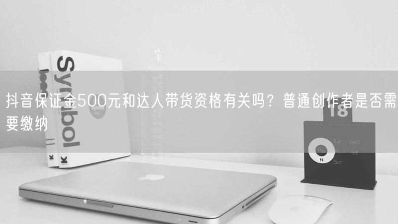 抖音保证金500元和达人带货资格有关吗？普通创作者是否需要缴纳