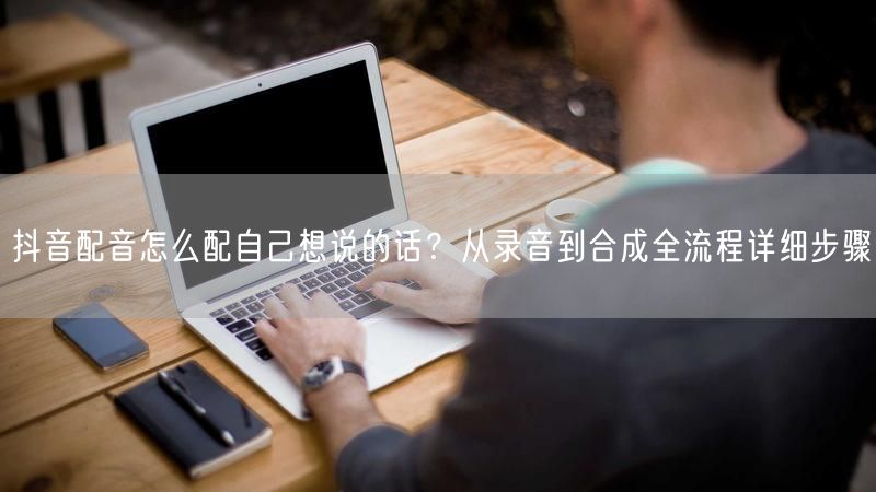 抖音配音怎么配自己想说的话？从录音到合成全流程详细步骤